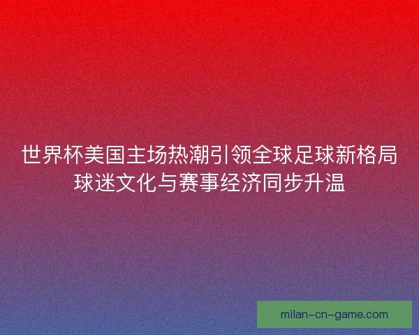 世界杯美国主场热潮引领全球足球新格局球迷文化与赛事经济同步升温