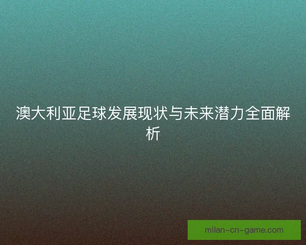 澳大利亚足球发展现状与未来潜力全面解析