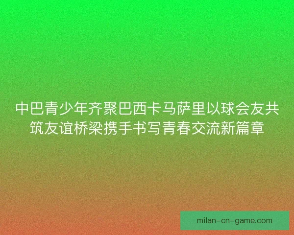 中巴青少年齐聚巴西卡马萨里以球会友共筑友谊桥梁携手书写青春交流新篇章
